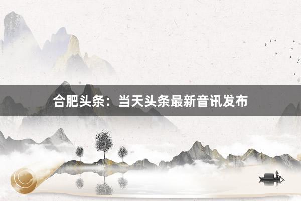 合肥头条：当天头条最新音讯发布