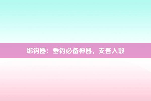 绑钩器：垂钓必备神器，支吾入彀