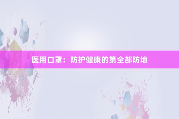 医用口罩：防护健康的第全部防地
