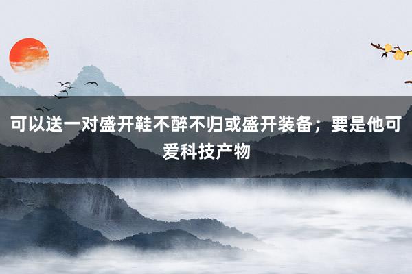 可以送一对盛开鞋不醉不归或盛开装备;要是他可爱科技产物
