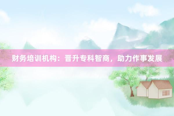 财务培训机构:晋升专科智商,助力作事发展